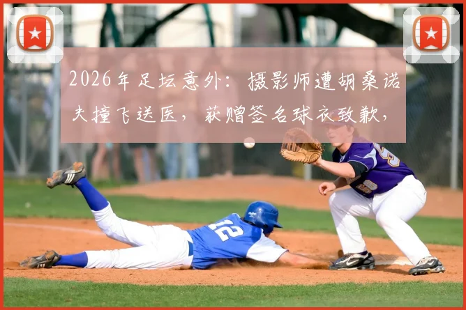 2026年足坛意外：摄影师遭胡桑诺夫撞飞送医，获赠签名球衣致歉，事件后续与安全警示