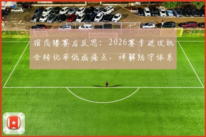 宿茂臻赛后反思：2026赛季进攻机会转化率低成痛点，详解防守体系三大改进方向