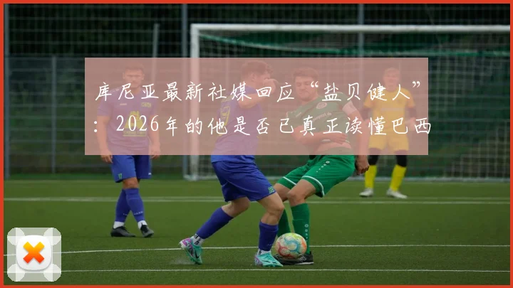 库尼亚最新社媒回应“盐贝健人”:2026年的他是否已真正读懂巴西足球?
