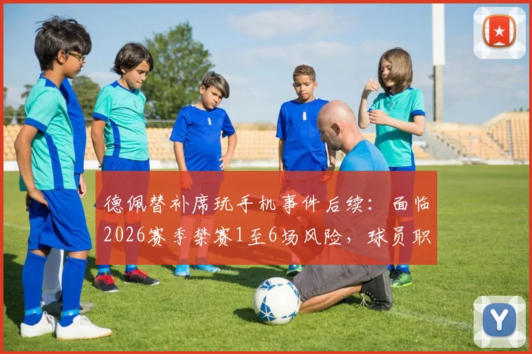 德佩替补席玩手机事件后续：面临2026赛季禁赛1至6场风险，球员职业纪律引热议