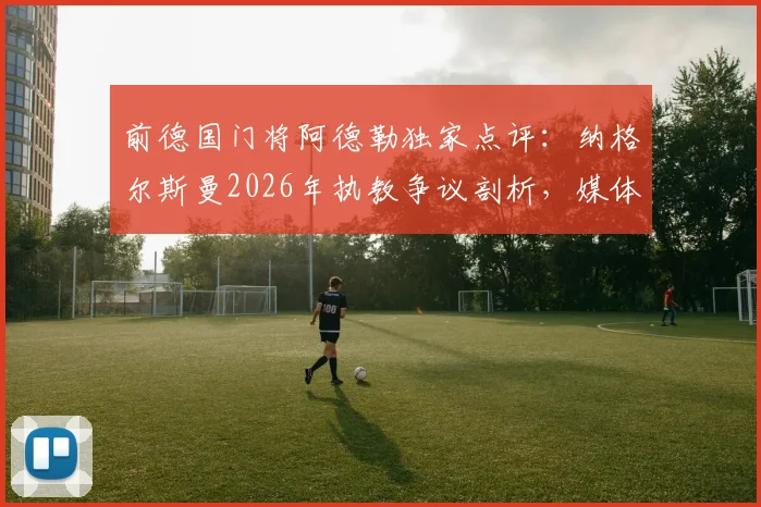 前德国门将阿德勒独家点评：纳格尔斯曼2026年执教争议剖析，媒体作用与自身原因深度解析，附德国队主帅评价指南