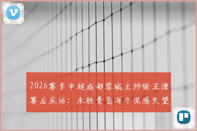 2026赛季中超成都蓉城主帅徐正源赛后采访：未胜青岛海牛深感失望，致歉远征球迷完整实录与分析