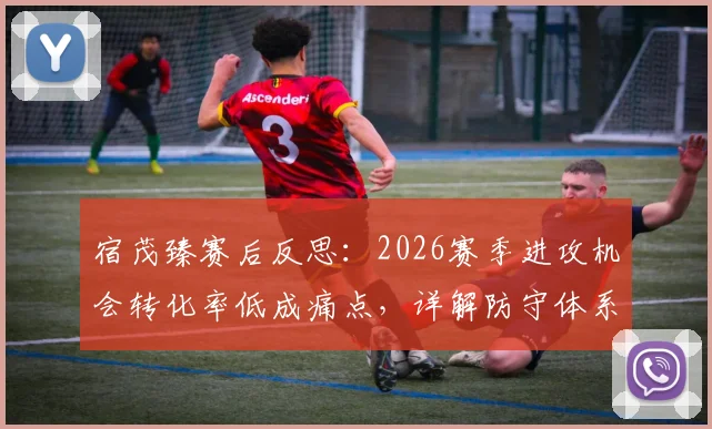 宿茂臻赛后反思:2026赛季进攻机会转化率低成痛点,详解防守体系三大改进方向