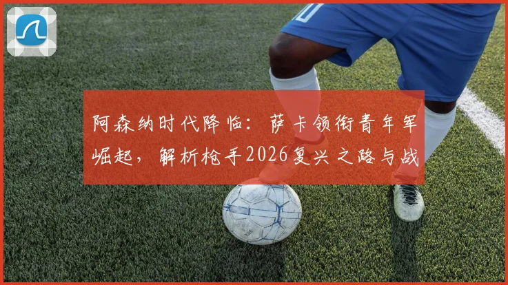 阿森纳时代降临：萨卡领衔青年军崛起，解析枪手2026复兴之路与战术体系