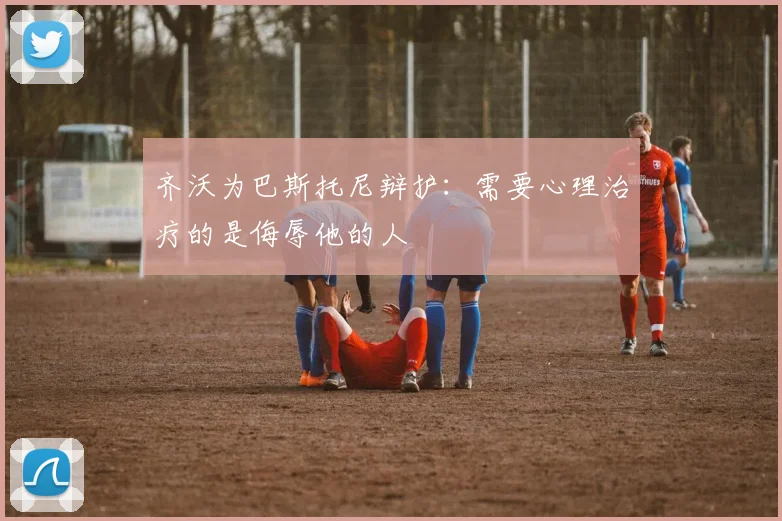 齐沃为巴斯托尼辩护:需要心理治疗的是侮辱他的人