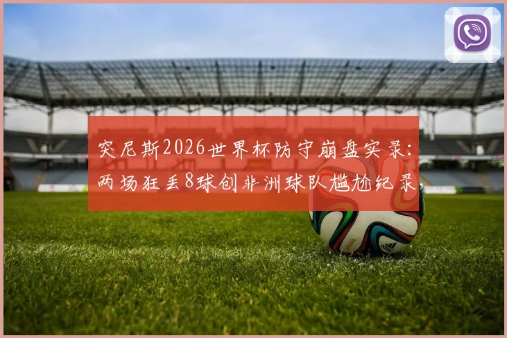 突尼斯2026世界杯防守崩盘实录：两场狂丢8球创非洲球队尴尬纪录，深度分析防线溃败原因