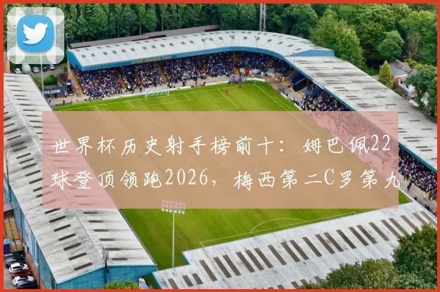 世界杯历史射手榜前十：姆巴佩22球登顶领跑2026，梅西第二C罗第九，详细进球数对比一览