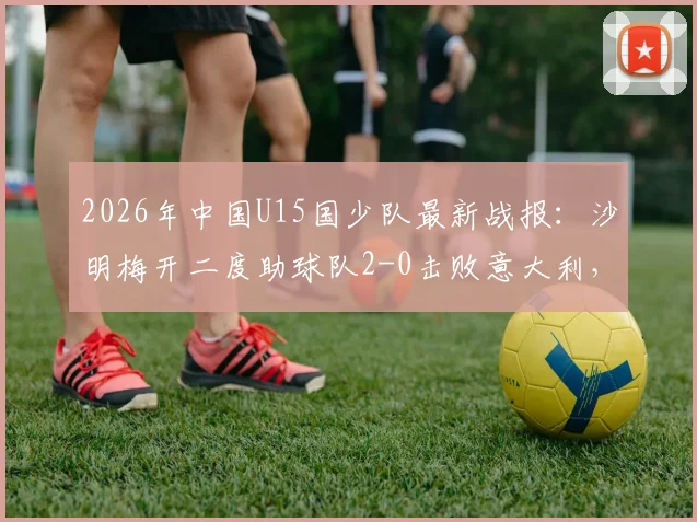2026年中国U15国少队最新战报：沙明梅开二度助球队2-0击败意大利，附球员名单与进球集锦回顾