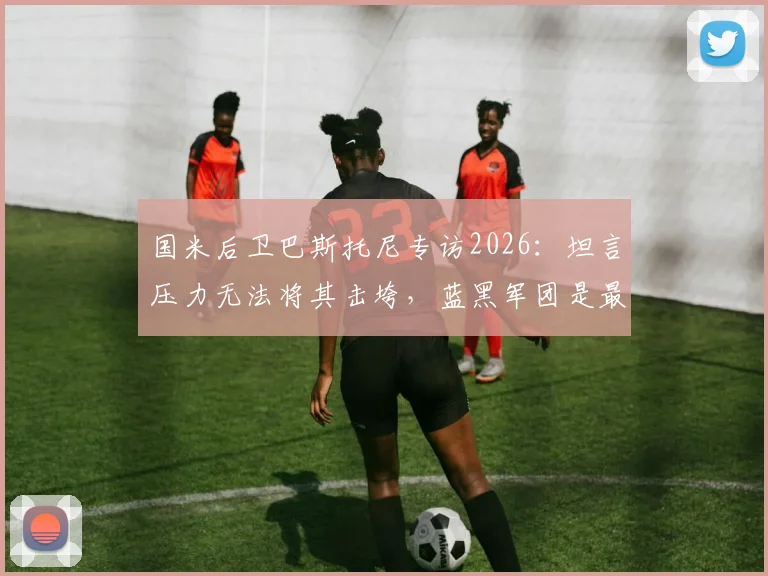 国米后卫巴斯托尼专访2026:坦言压力无法将其击垮,蓝黑军团是最深生命烙印