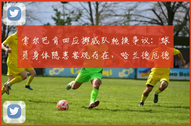 索尔巴肯回应挪威队轮换争议：球员身体隐患客观存在，哈兰德厄德高调整着眼2026未来