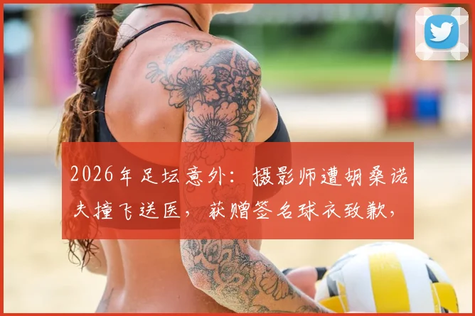 2026年足坛意外:摄影师遭胡桑诺夫撞飞送医,获赠签名球衣致歉,事件后续与安全警示