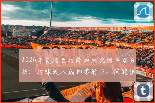 2026年英格兰对阵加纳沉闷半场分析:控球近八成却零射正,问题出在哪里?