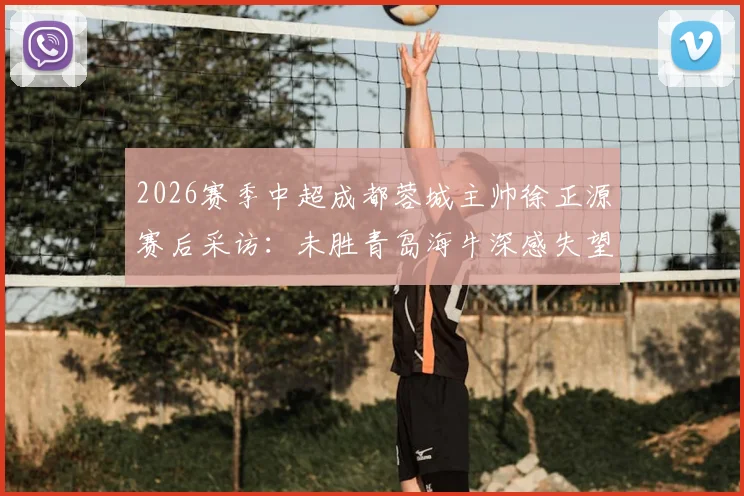 2026赛季中超成都蓉城主帅徐正源赛后采访：未胜青岛海牛深感失望，致歉远征球迷完整实录与分析
