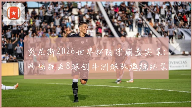 突尼斯2026世界杯防守崩盘实录：两场狂丢8球创非洲球队尴尬纪录，深度分析防线溃败原因