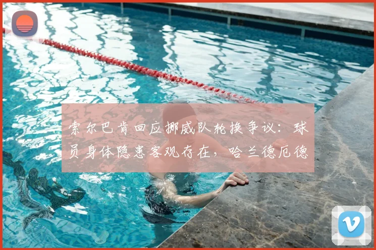 索尔巴肯回应挪威队轮换争议：球员身体隐患客观存在，哈兰德厄德高调整着眼2026未来