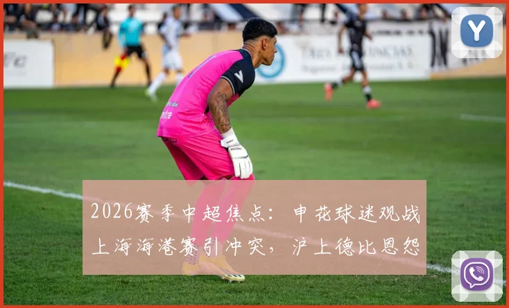2026赛季中超焦点：申花球迷观战上海海港赛引冲突，沪上德比恩怨再添新篇