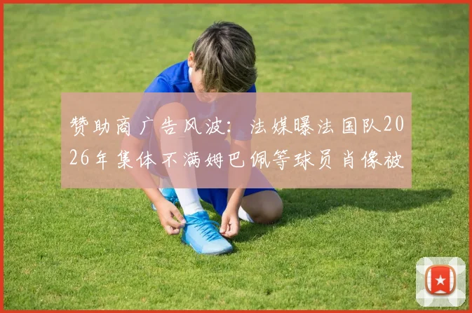 赞助商广告风波:法媒曝法国队2026年集体不满姆巴佩等球员肖像被滥用详情