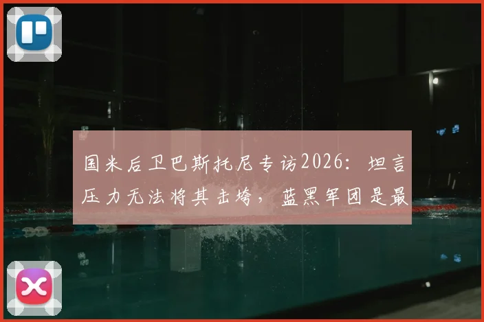 国米后卫巴斯托尼专访2026：坦言压力无法将其击垮，蓝黑军团是最深生命烙印