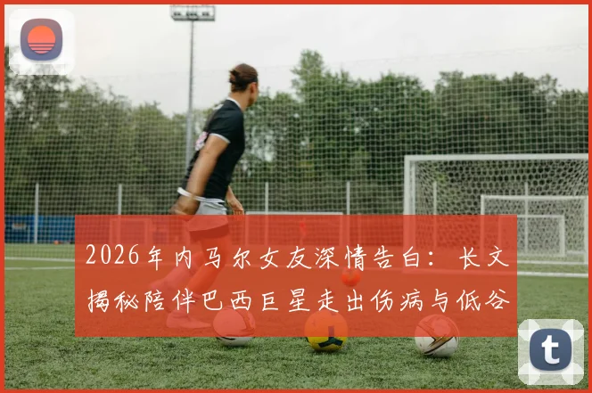 2026年内马尔女友深情告白：长文揭秘陪伴巴西巨星走出伤病与低谷，见证重返巅峰的感人历程