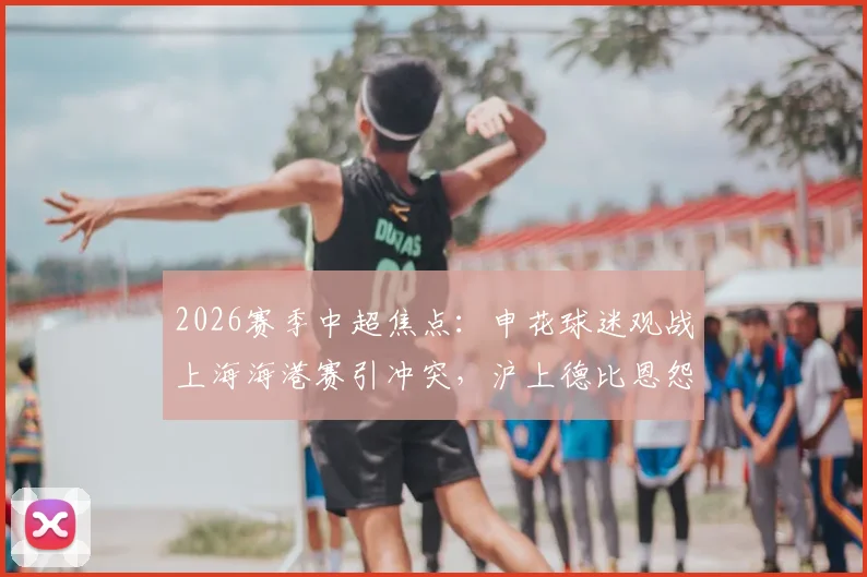 2026赛季中超焦点：申花球迷观战上海海港赛引冲突，沪上德比恩怨再添新篇
